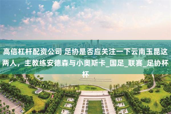高倍杠杆配资公司 足协是否应关注一下云南玉昆这两人，主教练安德森与小奥斯卡_国足_联赛_足协杯