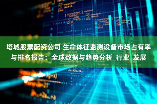 塔城股票配资公司 生命体征监测设备市场占有率与排名报告：全球数据与趋势分析_行业_发展