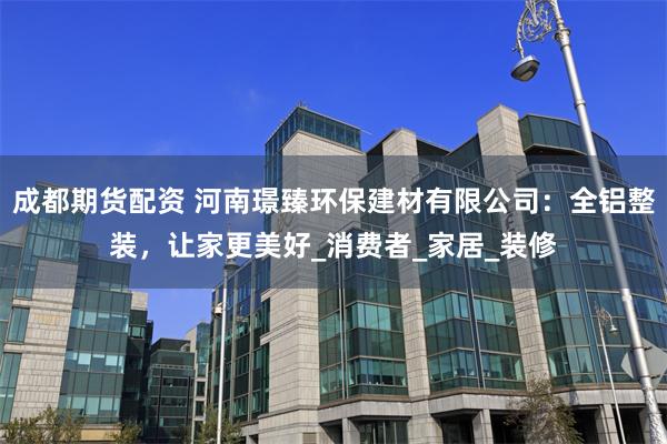 成都期货配资 河南璟臻环保建材有限公司：全铝整装，让家更美好_消费者_家居_装修