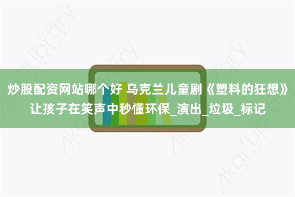 炒股配资网站哪个好 乌克兰儿童剧《塑料的狂想》让孩子在笑声中秒懂环保_演出_垃圾_标记