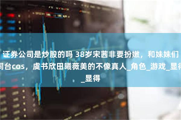 证券公司是炒股的吗 38岁宋茜非要扮嫩，和妹妹们同台cos，虞书欣田曦薇美的不像真人_角色_游戏_显得