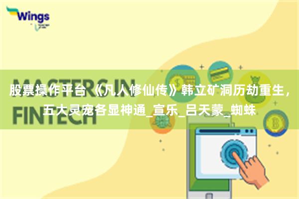股票操作平台 《凡人修仙传》韩立矿洞历劫重生，五大灵宠各显神通_宣乐_吕天蒙_蜘蛛
