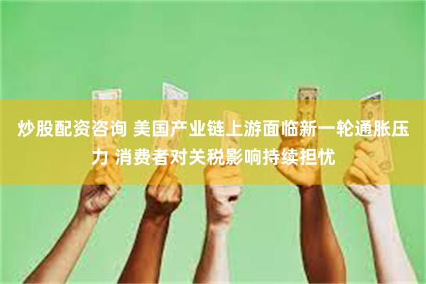 炒股配资咨询 美国产业链上游面临新一轮通胀压力 消费者对关税影响持续担忧