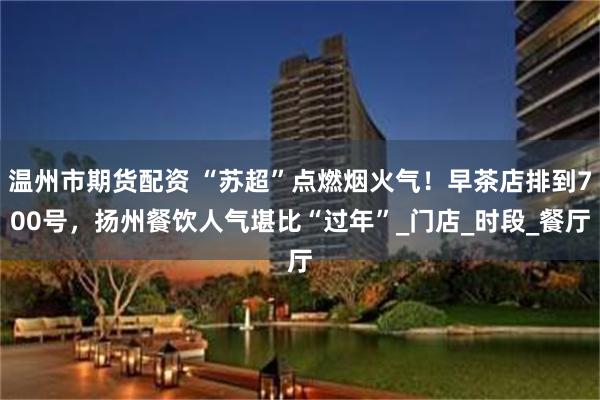 温州市期货配资 “苏超”点燃烟火气！早茶店排到700号，扬州餐饮人气堪比“过年”_门店_时段_餐厅