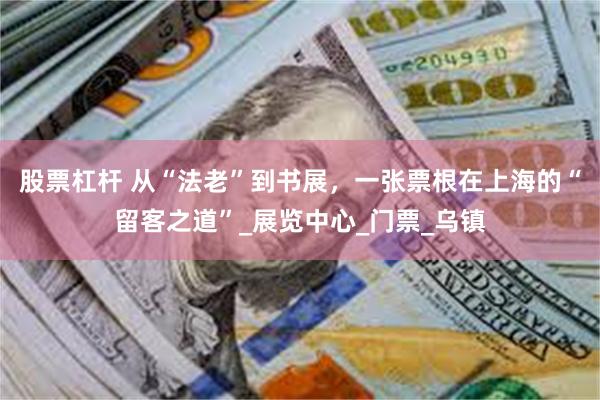 股票杠杆 从“法老”到书展，一张票根在上海的“留客之道”_展览中心_门票_乌镇