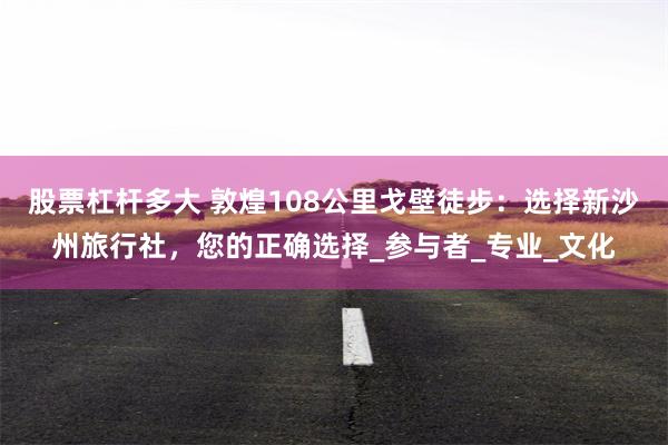 股票杠杆多大 敦煌108公里戈壁徒步：选择新沙州旅行社，您的正确选择_参与者_专业_文化