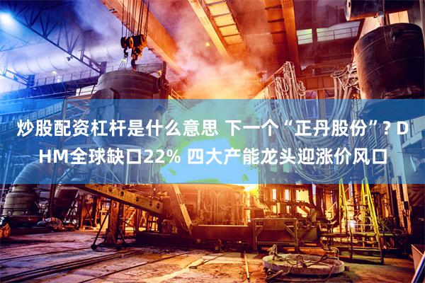 炒股配资杠杆是什么意思 下一个“正丹股份”? DHM全球缺口22% 四大产能龙头迎涨价风口