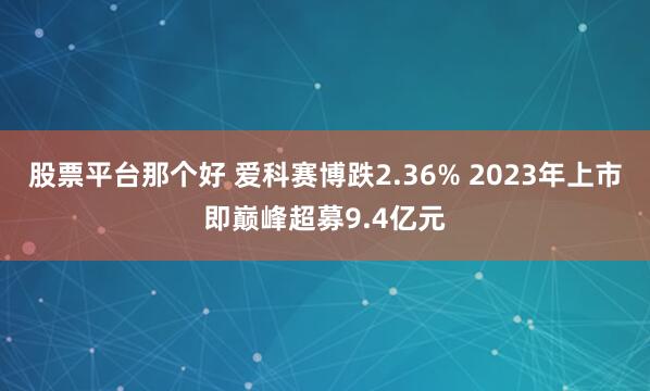 股票平台那个好 爱科赛博跌2.36% 2023年上市即巅峰超募9.4亿元
