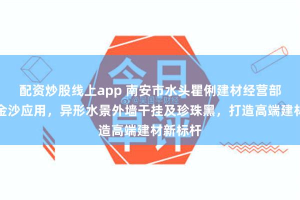配资炒股线上app 南安市水头瞿俐建材经营部专注黑金沙应用,异形水景外墙干挂及珍珠黑,打造高端建材新标杆